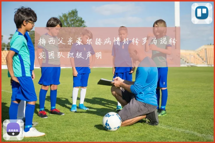 梅西父亲豪尔赫病情好转罗马诺转发团队积极声明