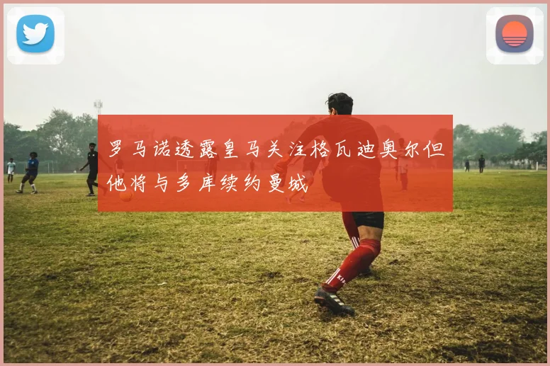 罗马诺透露皇马关注格瓦迪奥尔但他将与多库续约曼城