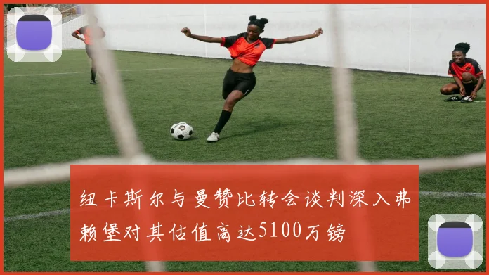 纽卡斯尔与曼赞比转会谈判深入弗赖堡对其估值高达5100万镑