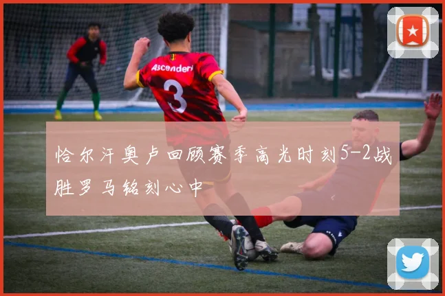 恰尔汗奥卢回顾赛季高光时刻5-2战胜罗马铭刻心中