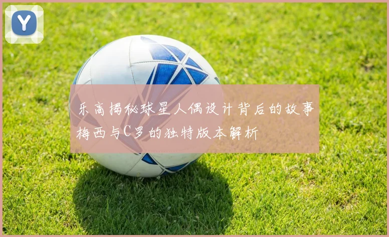 乐高揭秘球星人偶设计背后的故事梅西与C罗的独特版本解析