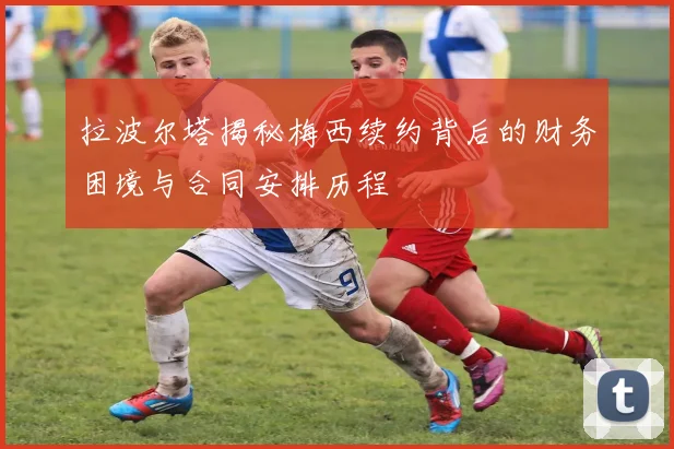 拉波尔塔揭秘梅西续约背后的财务困境与合同安排历程