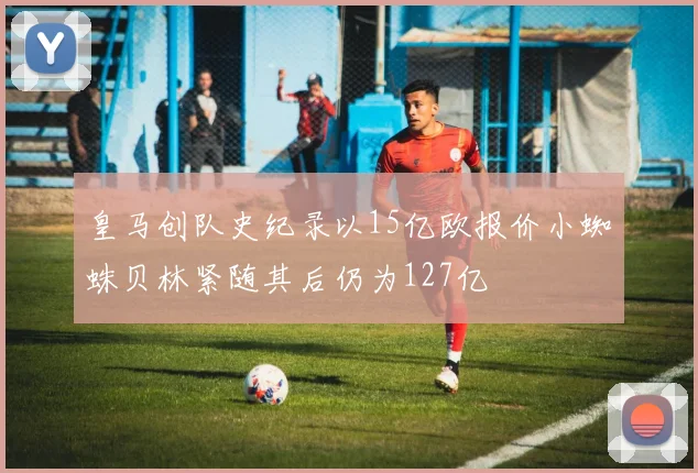 皇马创队史纪录以15亿欧报价小蜘蛛贝林紧随其后仍为127亿