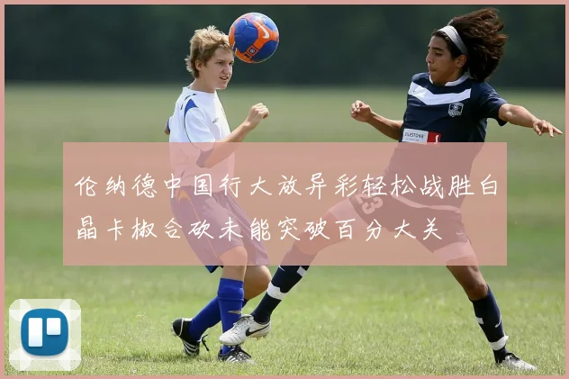 伦纳德中国行大放异彩轻松战胜白晶卡椒合砍未能突破百分大关