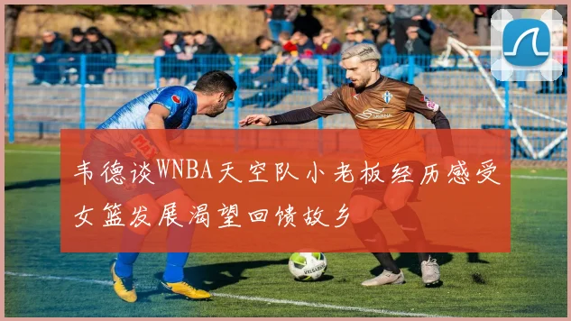 韦德谈WNBA天空队小老板经历感受女篮发展渴望回馈故乡