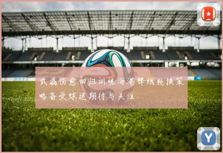 武磊伤愈回归训练海港锋线轮换策略备受球迷期待与关注