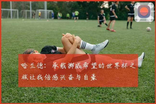 哈兰德：承载挪威希望的世界杯之旅让我倍感兴奋与自豪