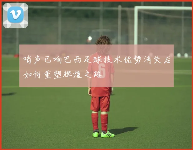 哨声已响巴西足球技术优势消失后如何重塑辉煌之路