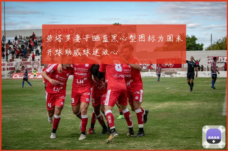 劳塔罗妻子晒蓝黑心型图标为国米开球助威球迷放心