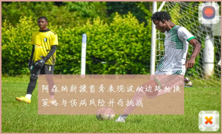 阿森纳新援首秀表现波动边路轮换策略与伤病风险并存挑战