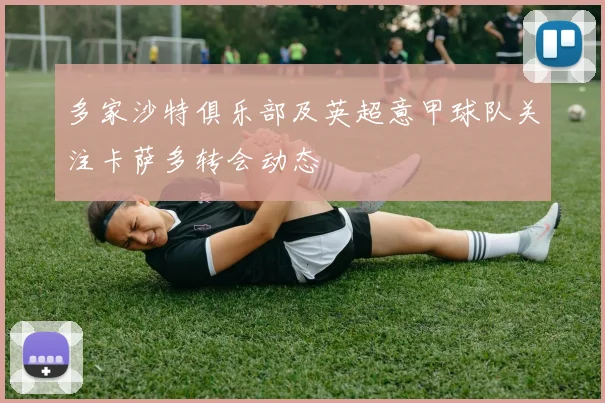 多家沙特俱乐部及英超意甲球队关注卡萨多转会动态