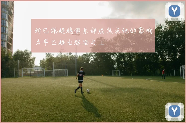 姆巴佩超越俱乐部成焦点他的影响力早已超出球场之上