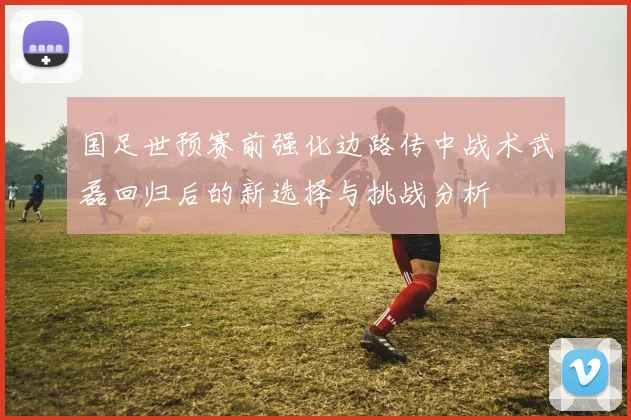 国足世预赛前强化边路传中战术武磊回归后的新选择与挑战分析