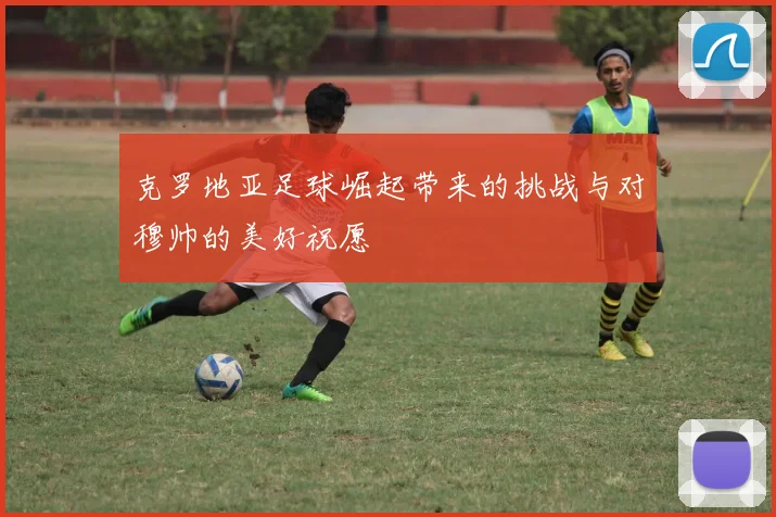 克罗地亚足球崛起带来的挑战与对穆帅的美好祝愿