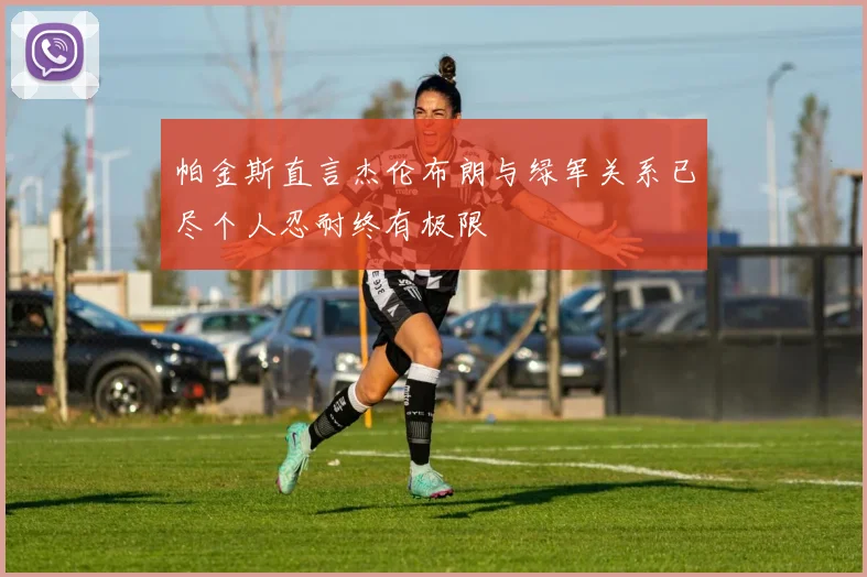 帕金斯直言杰伦布朗与绿军关系已尽个人忍耐终有极限