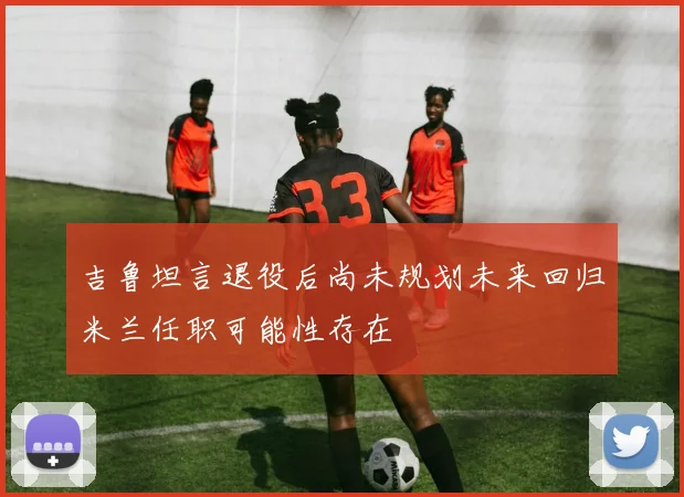 吉鲁坦言退役后尚未规划未来回归米兰任职可能性存在