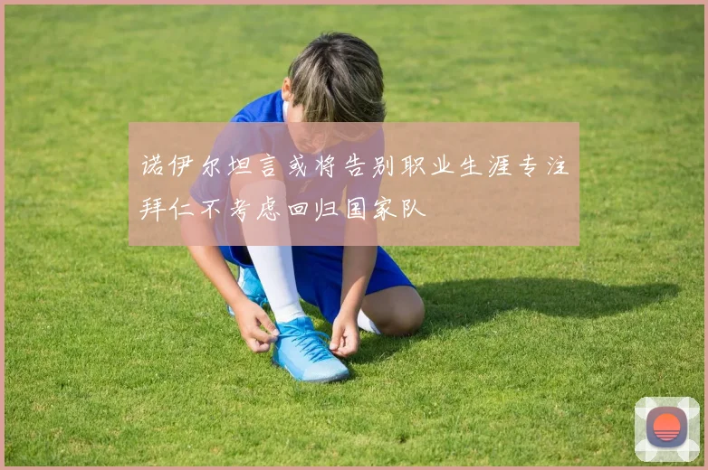 诺伊尔坦言或将告别职业生涯专注拜仁不考虑回归国家队