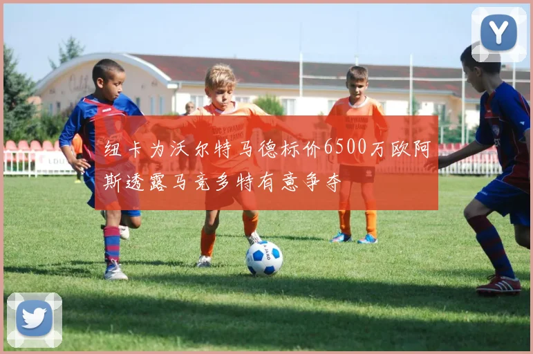 纽卡为沃尔特马德标价6500万欧阿斯透露马竞多特有意争夺