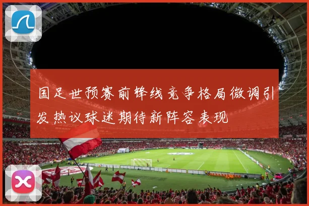 国足世预赛前锋线竞争格局微调引发热议球迷期待新阵容表现