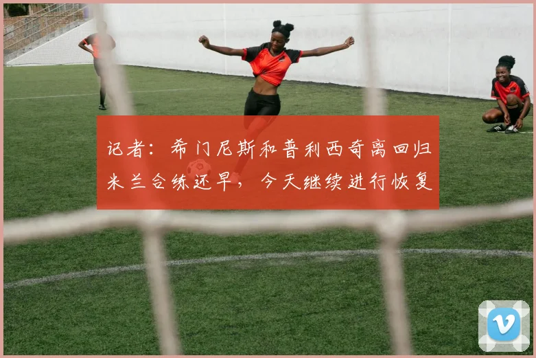 记者:希门尼斯和普利西奇离回归米兰合练还早,今天继续进行恢复