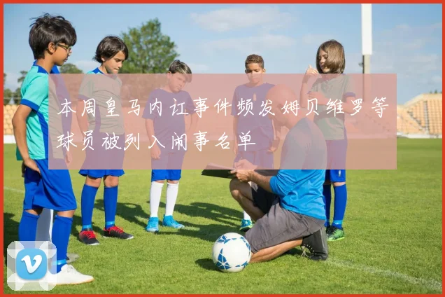 本周皇马内讧事件频发姆贝维罗等球员被列入闹事名单
