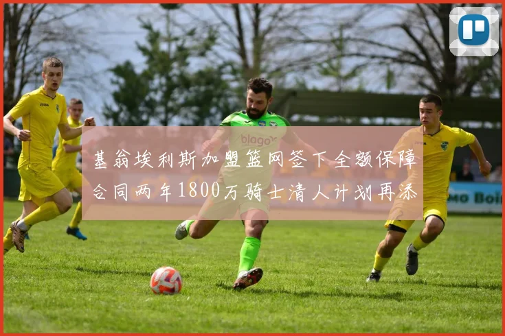 基翁埃利斯加盟篮网签下全额保障合同两年1800万骑士清人计划再添新动态