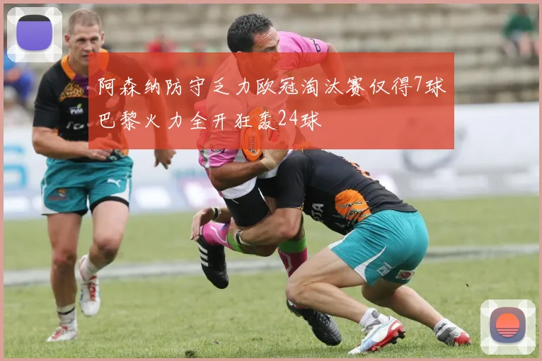 阿森纳防守乏力欧冠淘汰赛仅得7球巴黎火力全开狂轰24球