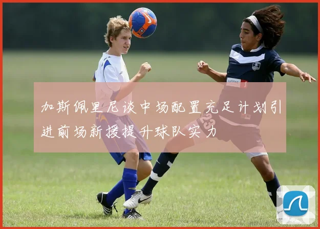加斯佩里尼谈中场配置充足计划引进前场新援提升球队实力