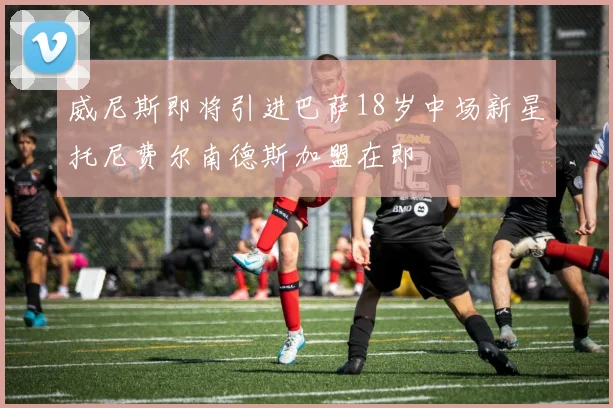 威尼斯即将引进巴萨18岁中场新星托尼费尔南德斯加盟在即